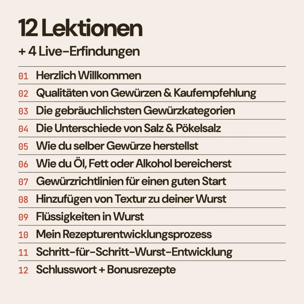 Kursinhalt: 12 Videolektionen und 4 Live-Erfindungen. Herzlich Willkommen, Qualitäten von Gewürzen & Kaufempfehlung, Die gebräuchlichsten Gewürzkategorien, Die Unterschiede von Salz & Pökelsalz, Wie du selber Gewürze herstellst, Wie du Öl, Fett oder Alkohol bereicherst, Gewürzrichtlinien für einen guten Start, Hinzufügen von Textur zu deiner Wurst, Flüssigkeiten in Wurst, Mein Rezepturentwicklungsprozess, Schritt-für-Schritt-Wurst-Entwicklung, Schlusswort + Bonusrezepte.